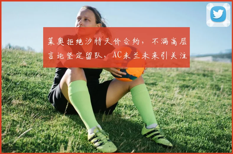 莱奥拒绝沙特天价合约，不满高层言论坚定留队，AC米兰未来引关注