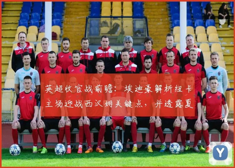 英超收官战前瞻:埃迪豪解析纽卡主场迎战西汉姆关键点,并透露夏季转会计划