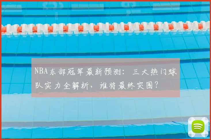 NBA东部冠军最新预测：三大热门球队实力全解析，谁将最终突围？