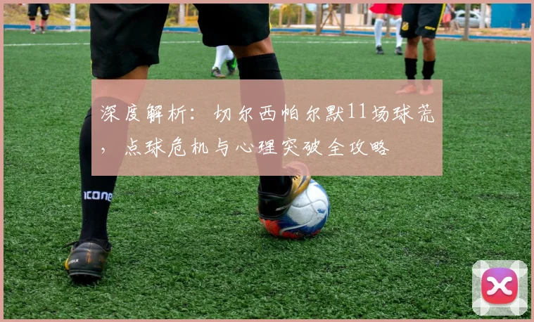 深度解析:切尔西帕尔默11场球荒,点球危机与心理突破全攻略